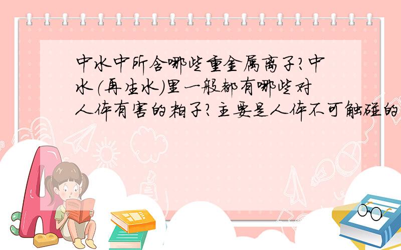 中水中所含哪些重金属离子?中水（再生水）里一般都有哪些对人体有害的粒子?主要是人体不可触碰的是哪些?中水排放标准是什么?要详细说明及数据,拷贝者勿乱入!我们要做研究课题,急得很