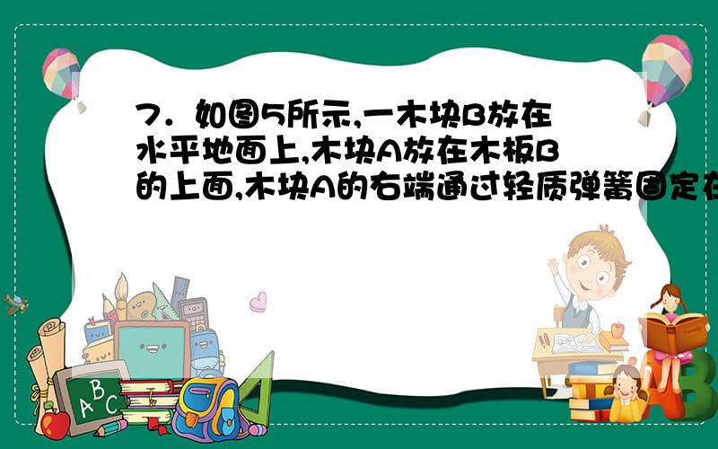 7．如图5所示,一木块B放在水平地面上,木块A放在木板B的上面,木块A的右端通过轻质弹簧固定在竖直墙壁上．用力F向左拉木板B,使它们以速度v运动,这时弹簧秤示数为F．下列说法中正确的是（