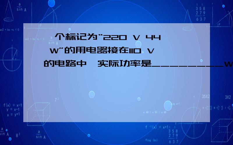 一个标记为“220 V 44 W”的用电器接在110 V的电路中,实际功率是________W.（假设它的电阻不变）请写下判断过程,