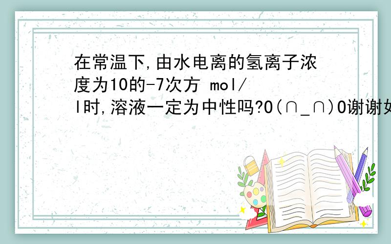 在常温下,由水电离的氢离子浓度为10的-7次方 mol/l时,溶液一定为中性吗?O(∩_∩)O谢谢如果此时有铵根水解促进水电离，同时有硫酸抑制水电离，我觉得应该可以显中性啊