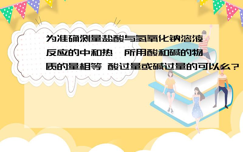 为准确测量盐酸与氢氧化钠溶液反应的中和热,所用酸和碱的物质的量相等 酸过量或碱过量的可以么?