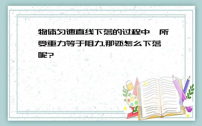 物体匀速直线下落的过程中,所受重力等于阻力.那还怎么下落呢?