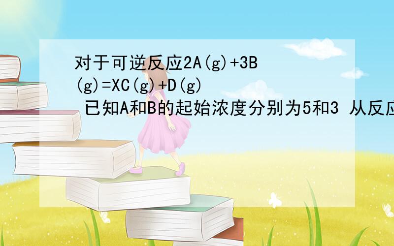 对于可逆反应2A(g)+3B(g)=XC(g)+D(g) 已知A和B的起始浓度分别为5和3 从反应开始至到达平衡的时间是2分钟 C的反应速率为0.5 平衡时D的浓度为0.5.求平衡常数K