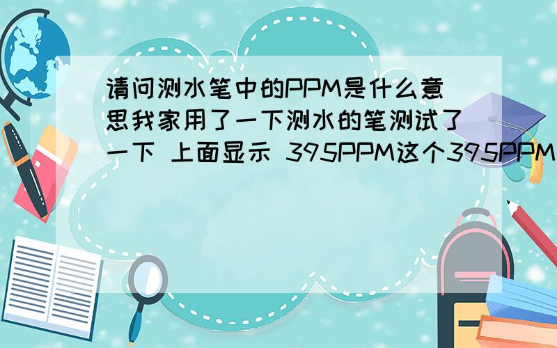 请问测水笔中的PPM是什么意思我家用了一下测水的笔测试了一下 上面显示 395PPM这个395PPM是什么意思难道说这个数字越大水就不干净了吗?那么PPM这个数字越小的话是不是水就越干净了啊!