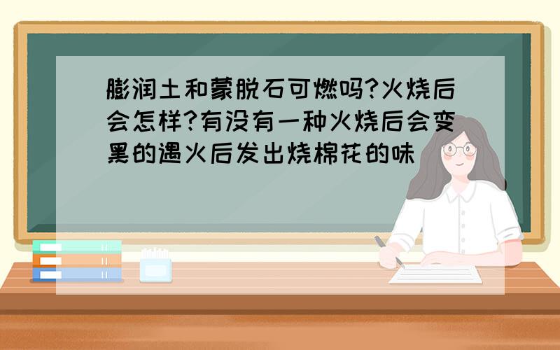 膨润土和蒙脱石可燃吗?火烧后会怎样?有没有一种火烧后会变黑的遇火后发出烧棉花的味