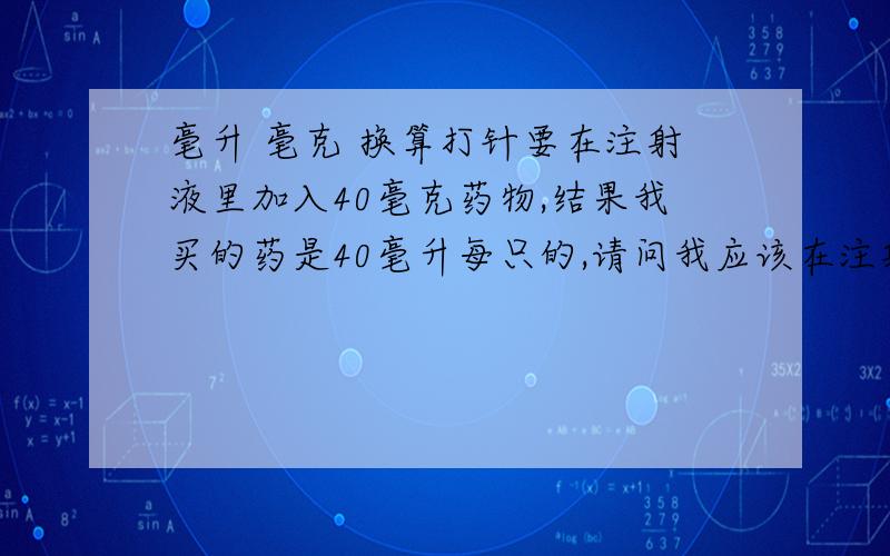 毫升 毫克 换算打针要在注射液里加入40毫克药物,结果我买的药是40毫升每只的,请问我应该在注射液里加入多少只?希望能给出直接的换算方式以及具体应该加入的药物数字!