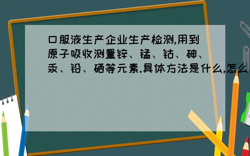 口服液生产企业生产检测,用到原子吸收测量锌、锰、钴、砷、汞、铅、硒等元素.具体方法是什么,怎么测.有没有做过的朋友.从前处理开始,都需要哪些试剂,什么容器,怎么处理.具体实验步骤.