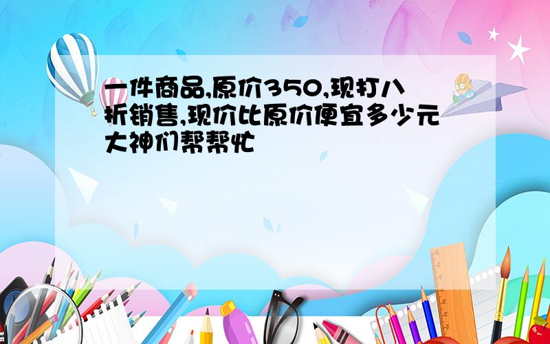 一件商品,原价350,现打八折销售,现价比原价便宜多少元大神们帮帮忙