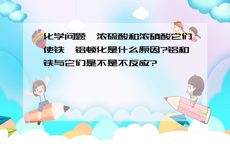 化学问题,浓硫酸和浓硝酸它们使铁、铝顿化是什么原因?铝和铁与它们是不是不反应?