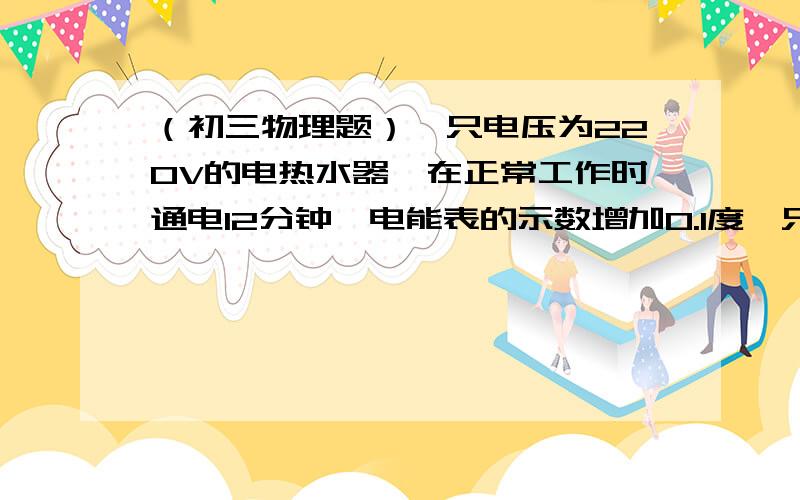 （初三物理题）一只电压为220V的电热水器,在正常工作时通电12分钟,电能表的示数增加0.1度一只电压为220V的电热水器,在正常工作时通电12分钟,电能表的示数增加0.1度,问：这个电热水器的功