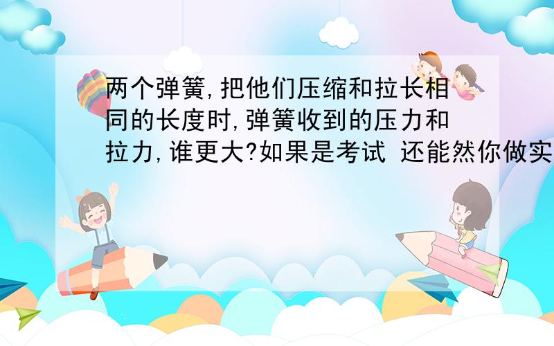 两个弹簧,把他们压缩和拉长相同的长度时,弹簧收到的压力和拉力,谁更大?如果是考试 还能然你做实验？二楼的 讲讲你的道理撒