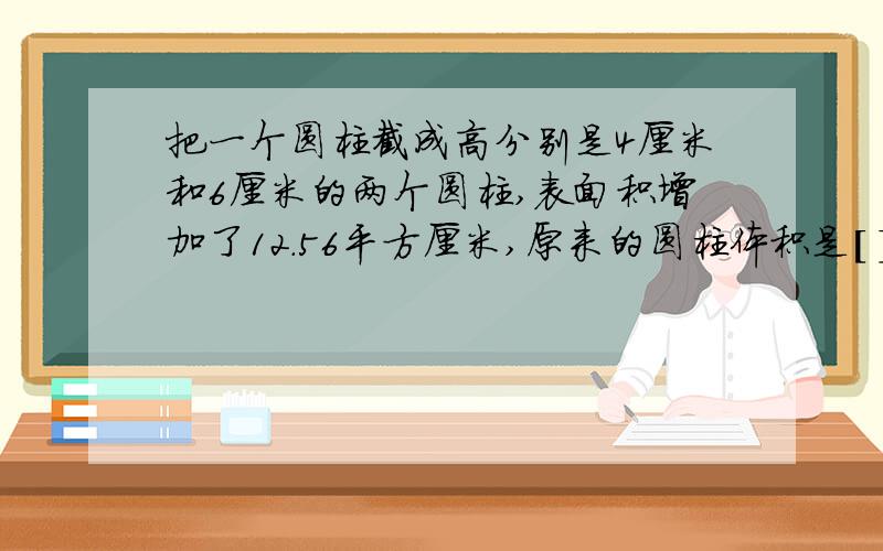 把一个圆柱截成高分别是4厘米和6厘米的两个圆柱,表面积增加了12.56平方厘米,原来的圆柱体积是[ ]把一个圆柱截成高分别是4厘米和6厘米的两个圆柱,表面积增加了12.56平方厘米,原来的圆柱体