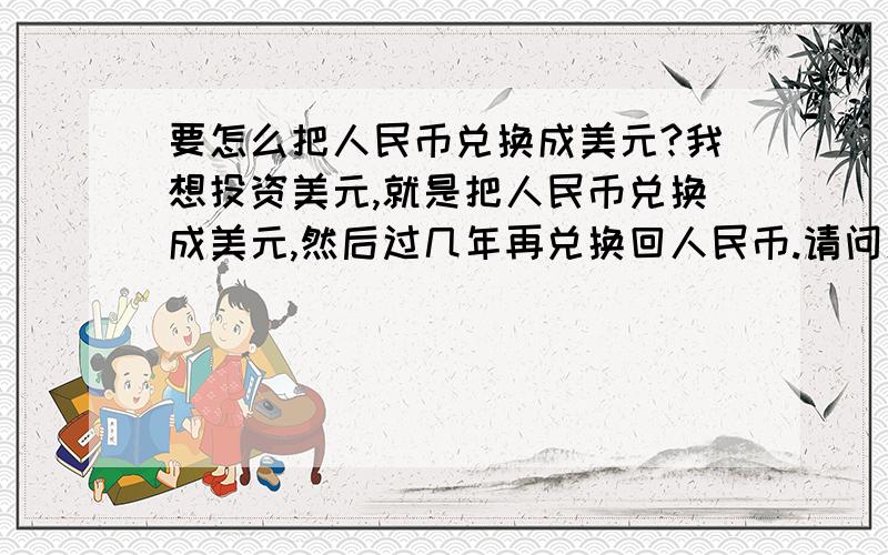 要怎么把人民币兑换成美元?我想投资美元,就是把人民币兑换成美元,然后过几年再兑换回人民币.请问怎么操作?