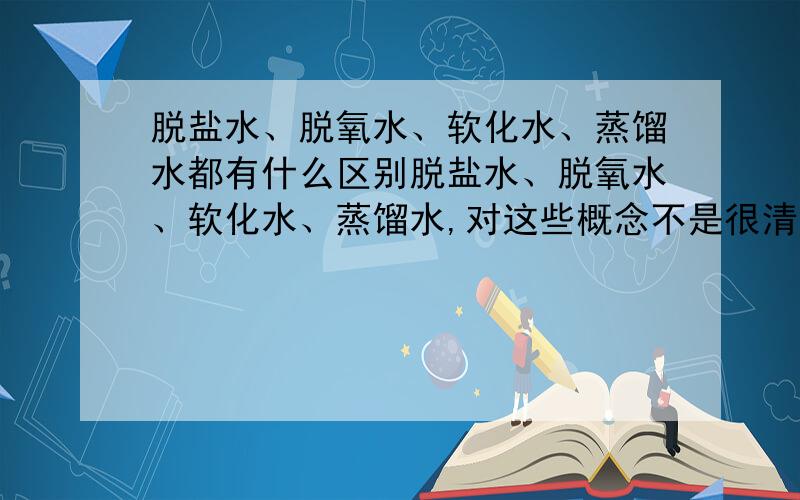 脱盐水、脱氧水、软化水、蒸馏水都有什么区别脱盐水、脱氧水、软化水、蒸馏水,对这些概念不是很清晰,具体应用上有什么区别