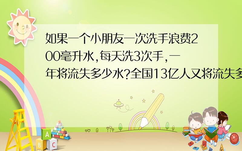 如果一个小朋友一次洗手浪费200毫升水,每天洗3次手,一年将流失多少水?全国13亿人又将流失多少吨水呢?