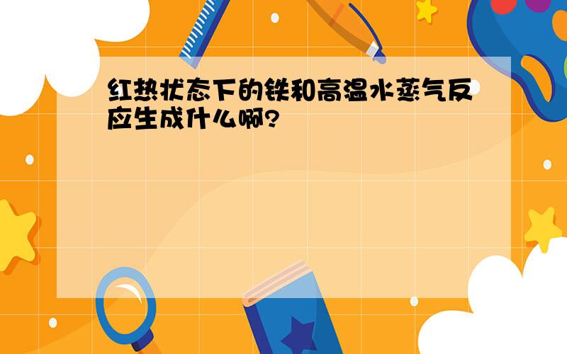 红热状态下的铁和高温水蒸气反应生成什么啊?