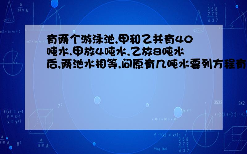 有两个游泳池,甲和乙共有40吨水.甲放4吨水,乙放8吨水后,两池水相等,问原有几吨水要列方程有X带表未知数,x带表乘好.列不出来算试也可以.一个挖土队200人正在挖一条路,每人每或是挖土3立方