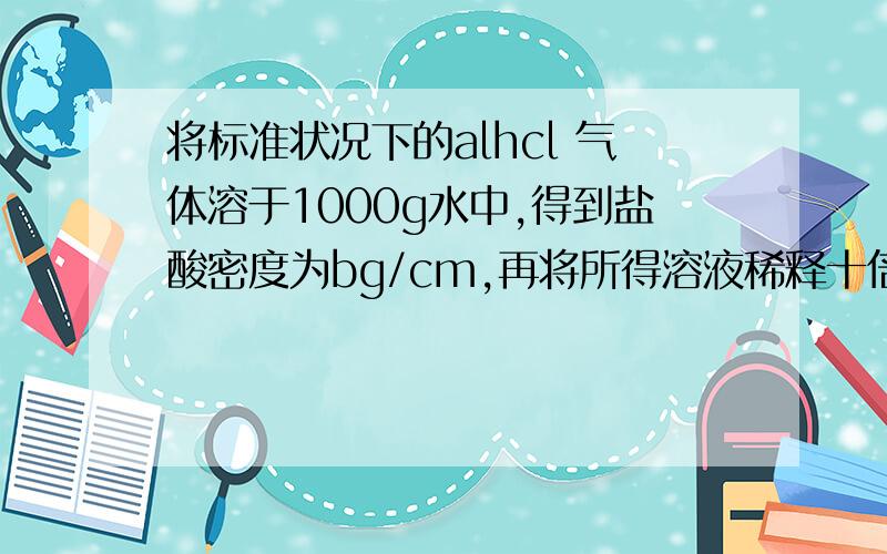 将标准状况下的alhcl 气体溶于1000g水中,得到盐酸密度为bg/cm,再将所得溶液稀释十倍,则稀释后盐酸的物质的量浓度是多少?