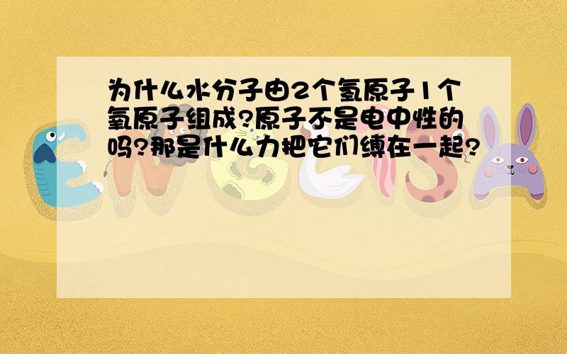 为什么水分子由2个氢原子1个氧原子组成?原子不是电中性的吗?那是什么力把它们缚在一起?