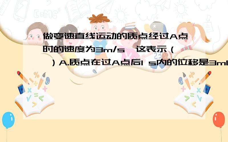 做变速直线运动的质点经过A点时的速度为3m/s,这表示（ ）A.质点在过A点后1 s内的位移是3mB.质点在过A点前1 s内的位移是3mC.质点在以过A点时刻为中间时刻的1s内的位移是3mD.若质点从A点做匀速