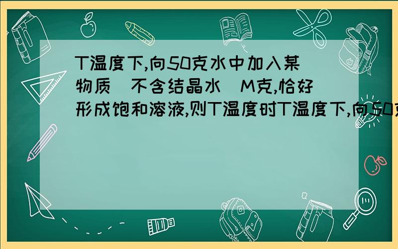 T温度下,向50克水中加入某物质（不含结晶水）M克,恰好形成饱和溶液,则T温度时T温度下,向50克水中加入某物质(不含结晶水)M克,恰好形成饱和溶液,则T温度时该溶液的溶解度是 ,溶液的溶质质