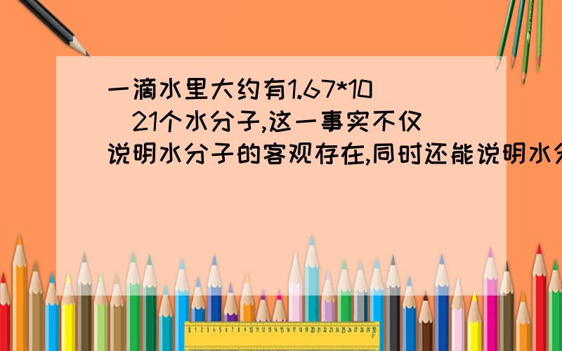 一滴水里大约有1.67*10^21个水分子,这一事实不仅说明水分子的客观存在,同时还能说明水分子是一种 的微粒