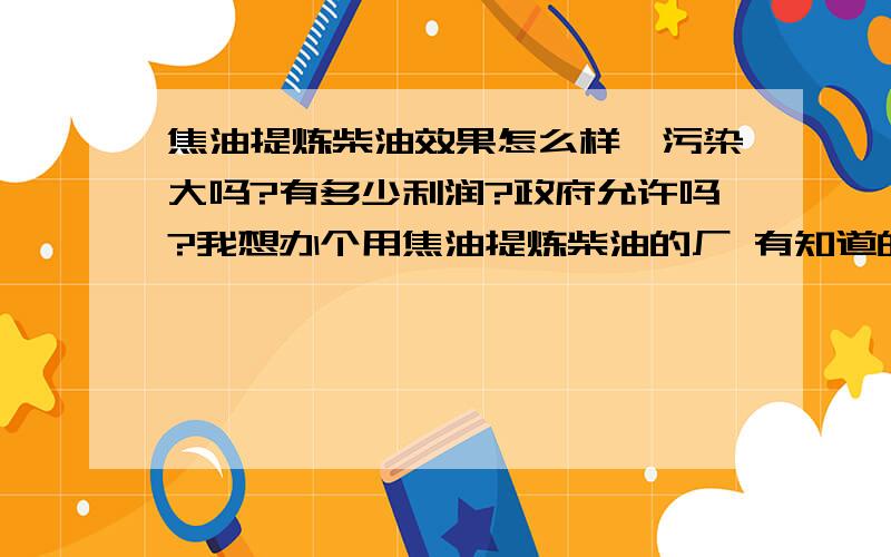 焦油提炼柴油效果怎么样,污染大吗?有多少利润?政府允许吗?我想办个用焦油提炼柴油的厂 有知道的朋友吗有哪位朋友知道用焦油提炼柴油 汽油,效果怎么样,能赚钱吗,我想开办这个项目,投资