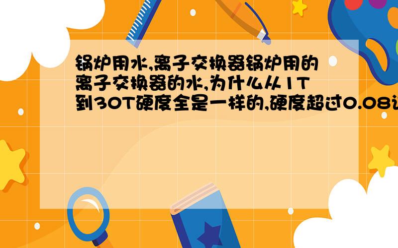 锅炉用水,离子交换器锅炉用的离子交换器的水,为什么从1T到30T硬度全是一样的,硬度超过0.08该怎么降低硬度?是用的钠离子交换器，把交换器处理好的水打到锅炉里去，问题是离子交换器出来