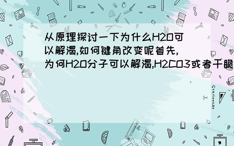 从原理探讨一下为什么H2O可以解渴,如何键角改变呢首先,为何H2O分子可以解渴,H2CO3或者干脆说汽油不可以.如果H 0之间夹角改变,还能补充人体所需吗如果H 0 双键相连的形式改变呢.为什么水分