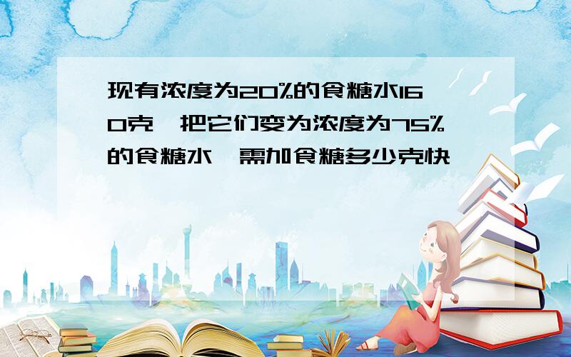 现有浓度为20%的食糖水160克,把它们变为浓度为75%的食糖水,需加食糖多少克快