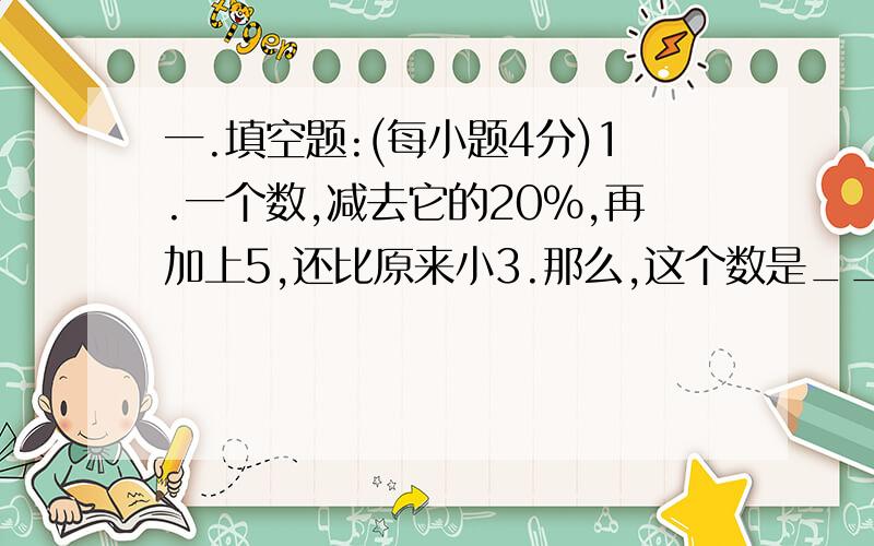 一.填空题:(每小题4分)1.一个数,减去它的20%,再加上5,还比原来小3.那么,这个数是______________.2.甲数比乙数小16%,乙数比丙数大20%,甲、乙、丙三数中,最小的数是_________数.3.时钟上六点十分时,分