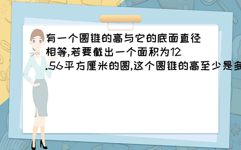 有一个圆锥的高与它的底面直径相等,若要截出一个面积为12.56平方厘米的圆,这个圆锥的高至少是多少?计算步骤写出来