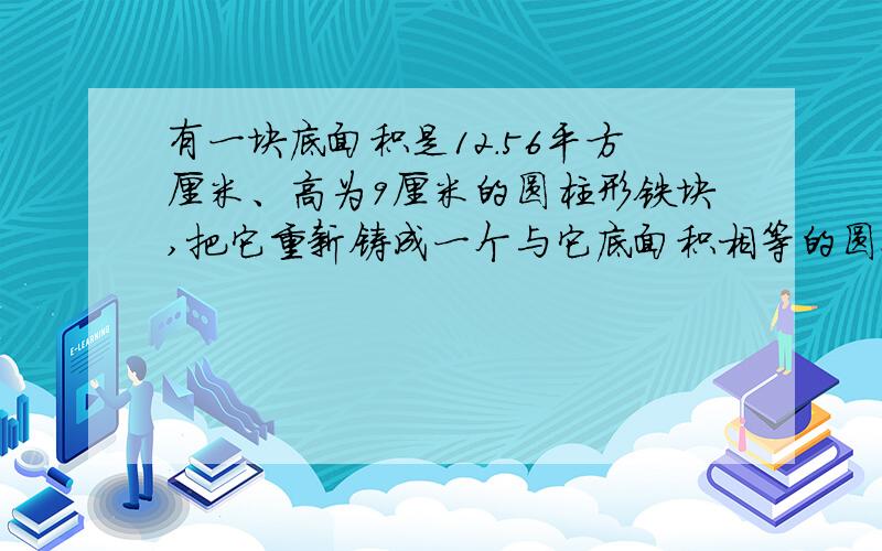 有一块底面积是12．56平方厘米、高为9厘米的圆柱形铁块,把它重新铸成一个与它底面积相等的圆锥,这个...有一块底面积是12．56平方厘米、高为9厘米的圆柱形铁块,把它重新铸成一个与它底面