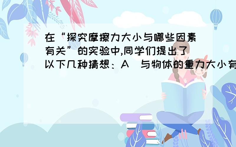 在“探究摩擦力大小与哪些因素有关”的实验中,同学们提出了以下几种猜想：A．与物体的重力大小有关B．与物体运动的速度大小有关C．与物体间的接触面积大小有关D．与物体间接触面的