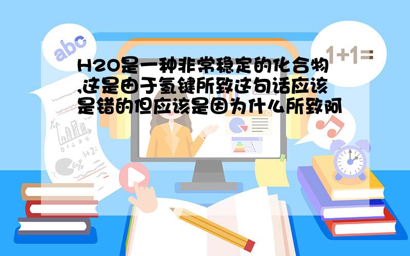 H2O是一种非常稳定的化合物,这是由于氢键所致这句话应该是错的但应该是因为什么所致阿