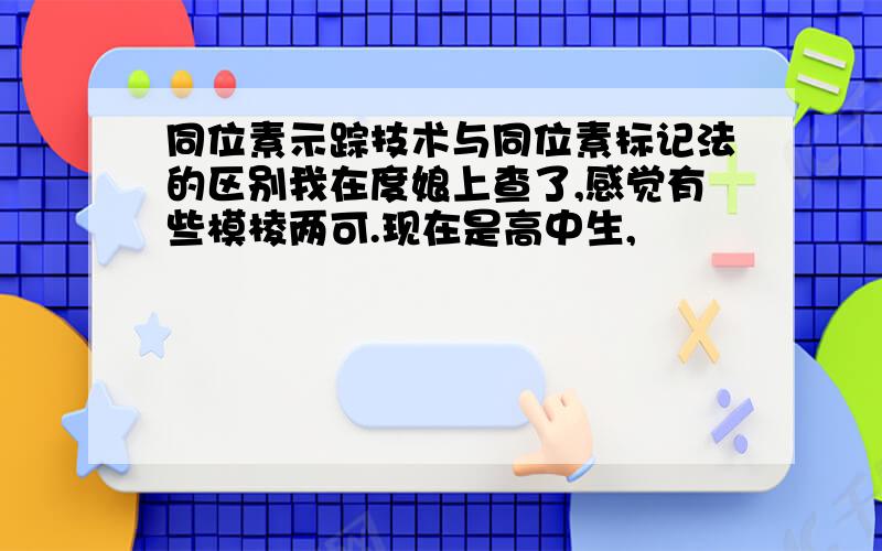 同位素示踪技术与同位素标记法的区别我在度娘上查了,感觉有些模棱两可.现在是高中生,