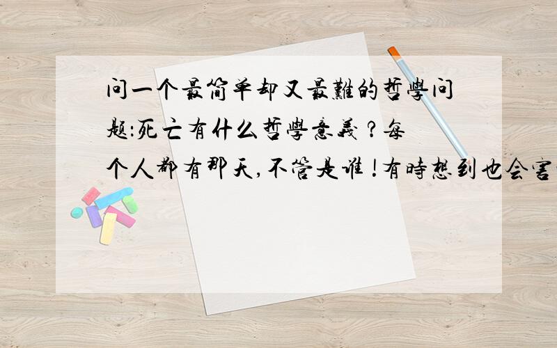 问一个最简单却又最难的哲学问题：死亡有什么哲学意义 ?每个人都有那天,不管是谁 !有时想到也会害怕,但我们现在活着时间不断向前,那么总有那天的到来.死了便是一无所有,随着肉体消亡