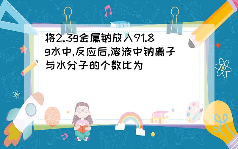 将2.3g金属钠放入91.8g水中,反应后,溶液中钠离子与水分子的个数比为（）