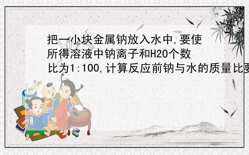 把一小块金属钠放入水中,要使所得溶液中钠离子和H2O个数比为1:100,计算反应前钠与水的质量比要过程!