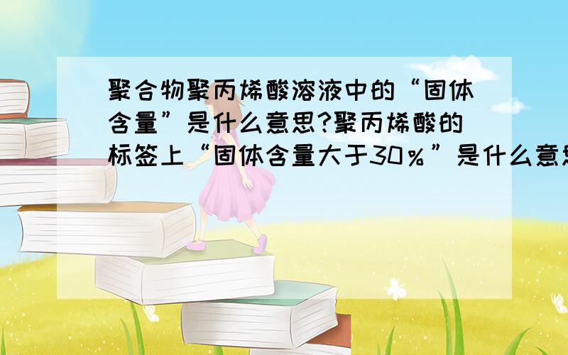 聚合物聚丙烯酸溶液中的“固体含量”是什么意思?聚丙烯酸的标签上“固体含量大于30％”是什么意思?是聚丙烯酸的质量百分数吗?我问卖试剂的公司,他们只说是“浓度”..