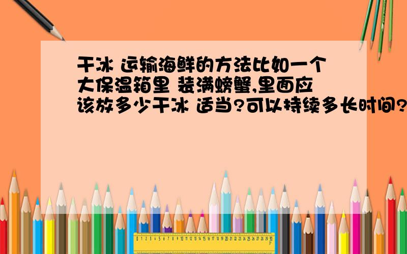 干冰 运输海鲜的方法比如一个大保温箱里 装满螃蟹,里面应该放多少干冰 适当?可以持续多长时间?干冰好不好保存 保温箱 密封好的话,干冰升华 在密闭空间内 气体体积 急速膨胀,把保温箱炸