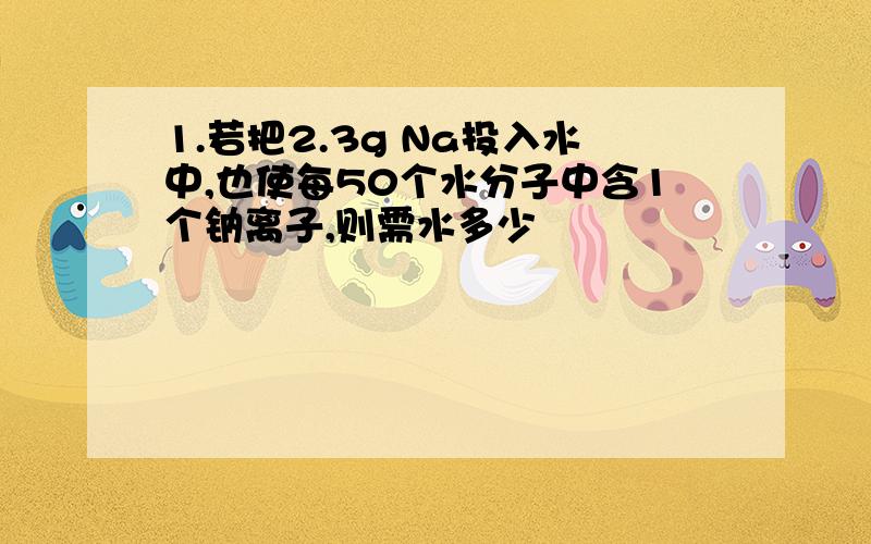 1.若把2.3g Na投入水中,也使每50个水分子中含1个钠离子,则需水多少