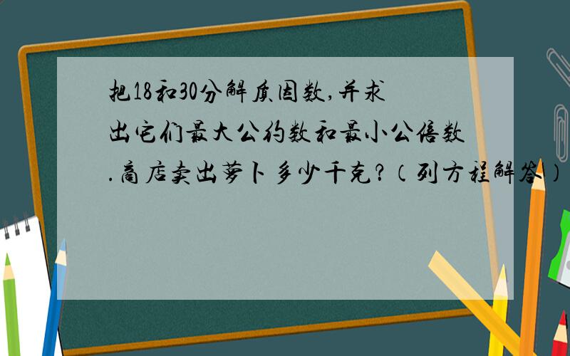 把18和30分解质因数,并求出它们最大公约数和最小公倍数.商店卖出萝卜多少千克？（列方程解答）卖出白菜480千克，比萝卜的5倍少20千克。