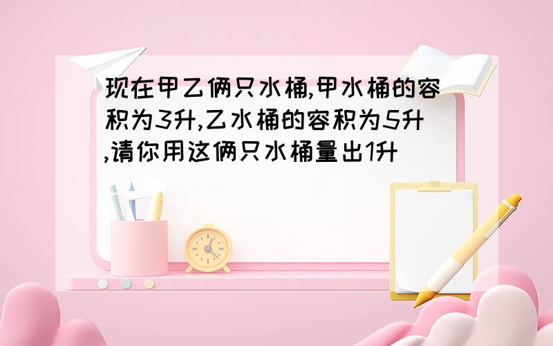 现在甲乙俩只水桶,甲水桶的容积为3升,乙水桶的容积为5升,请你用这俩只水桶量出1升