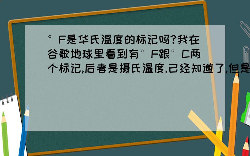 °F是华氏温度的标记吗?我在谷歌地球里看到有°F跟°C两个标记,后者是摄氏温度,已经知道了,但是前面那个会不会是华氏温度呢?P.S.刚在wikipedia查了查、、、°F是华氏温度、、还有换算公式、