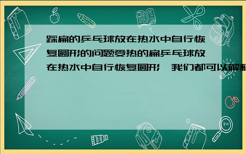 踩扁的乒乓球放在热水中自行恢复圆形的问题受热的扁乒乓球放在热水中自行恢复圆形,我们都可以解释为乒乓球内的气体受热膨胀所致同时,我们知道气体受热膨胀,气压会降低,如果乒乓球内