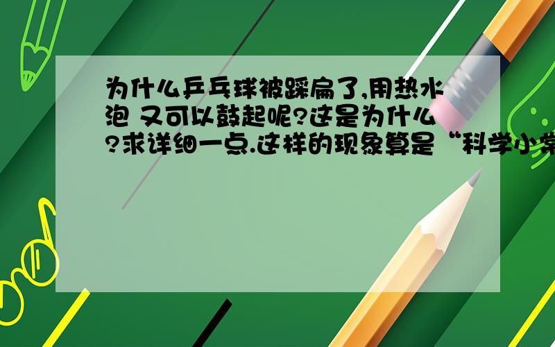 为什么乒乓球被踩扁了,用热水泡 又可以鼓起呢?这是为什么?求详细一点.这样的现象算是“科学小常识吗”.求答复 今天 之内.为什么有这种现象?再举一些例子.