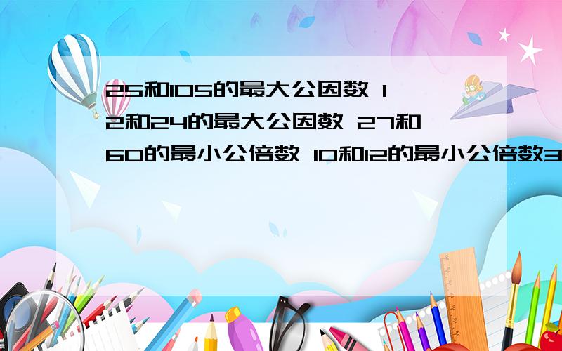 25和105的最大公因数 12和24的最大公因数 27和60的最小公倍数 10和12的最小公倍数36和48和24的最小公倍数