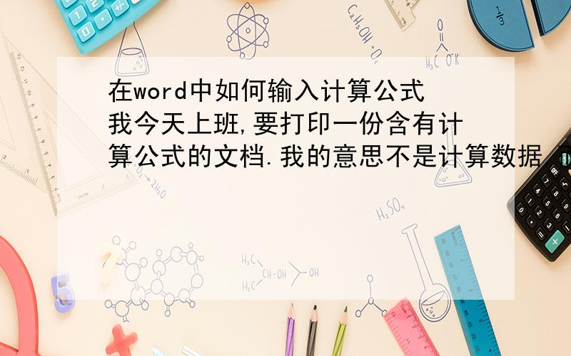 在word中如何输入计算公式我今天上班,要打印一份含有计算公式的文档.我的意思不是计算数据,而是要把这个公式写出来.请问怎么写.请以梯形的面积公式为例.在线等,急.