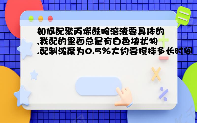 如何配聚丙烯酰胺溶液要具体的,我配的里面总是有白色块状物.配制浓度为0.5％大约要搅拌多长时间